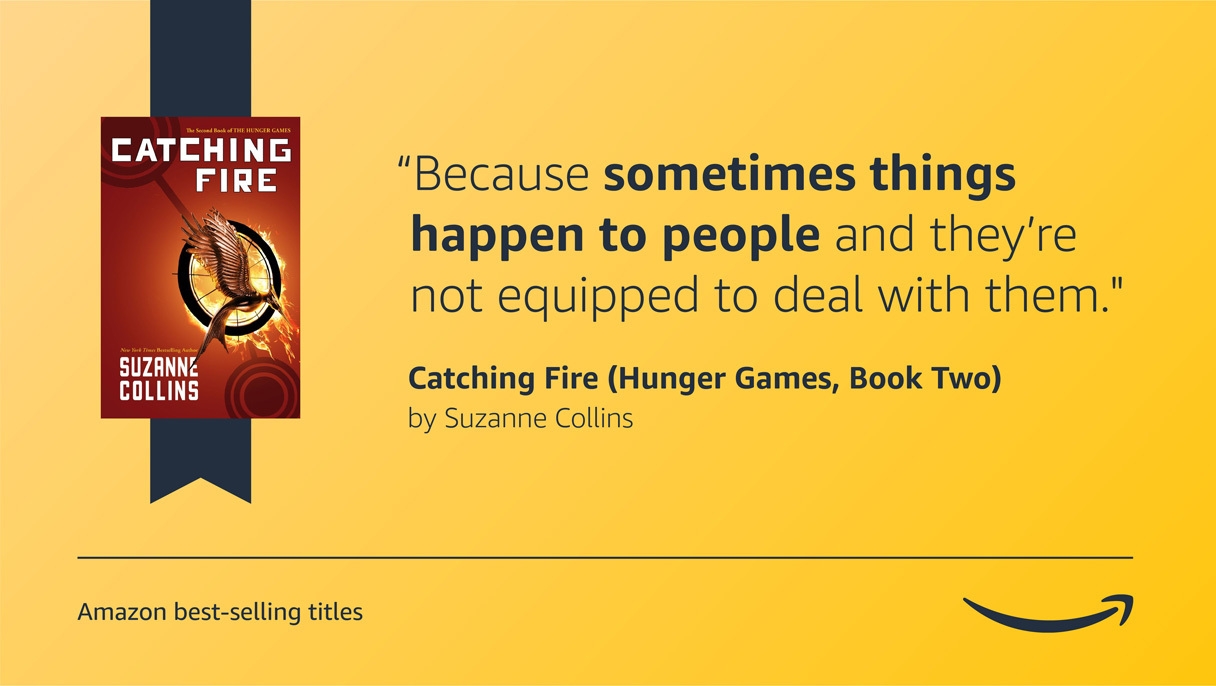 A yellow image with the cover art for the Hunger Games Catching fire book on the left side. On the right side is a quote from the book that reads "Because sometimes things happen to people and they’re not equipped to deal with them." On the bottom left corner is a caption that reads "Amazon best-selling titles" and the bottom right corner has the Amazon logo. 
